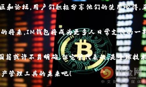 im钱包哪个国家的？探秘IM钱包背后的秘密！

IM钱包, 数字钱包, 加密货币, 电子支付/guanjianci

IM钱包的概述
IM钱包是一种新型的数字钱包，近年来在全球范围内逐渐增多的用户群体中崭露头角。它不仅用于存储和管理加密货币，还支持多种电子支付功能，便于用户在日常生活中进行交易。那么，IM钱包究竟属于哪个国家呢？这背后的故事又是什么呢？

IM钱包的起源
IM钱包的开发团队来自于多个国家，尤其是一些技术先进的地区。虽然我们无法明确指出IM钱包的确切国籍，但可以肯定的是，它受益于全球技术资源的整合与合作。起源于科技蓬勃发展的背景，IM钱包的面世标志着数字支付方式的变革。其背后的理念是创造一个安全、便捷的数字资产管理平台，消除用户在数字支付过程中的种种障碍。

IM钱包的技术优势
一个成功的数字钱包不仅仅依赖于其所在国家的技术支持，更需要与现代科技的紧密结合。IM钱包通过先进的加密技术，确保用户的资产安全。多重身份验证、数据加密存储等手段为用户提供了可靠的安全保护。而且，该钱包支持多种主流加密货币的交易，使得用户能够享受到更为广泛的使用选项。

IM钱包的国际化特点
IM钱包的设计理念旨在适应全球市场的需求，因而在功能和界面设计上都考虑到了国际用户的使用习惯。无论你身处何地，都能借助IM钱包进行便捷的支付交易。此外，它还支持多种语言，使不同国家的用户都能轻松上手。这样的国际化考虑，让IM钱包能够更好地融入不同文化背景的用户群体中。

用户的真实体验
用户的体验是衡量一款数字钱包的重要标准。许多用户在使用IM钱包时，反馈其操作界面友好、交易速度快，且在资金安全方面感到十分满意。通过社区和论坛，用户们积极分享他们的使用心得。正是这些真实的反馈，帮助IM钱包不断和升级，满足用户不断变化的需求。

IM钱包的未来发展
在数字支付行业快速发展的背景下，IM钱包未来的发展潜力巨大。随着区块链技术的推广使用，IM钱包将在全球范围内发挥更大的作用。或许，在不久的将来，IM钱包将成为更多人日常支付的一部分，进一步推动无现金社会的到来。

结论
对于普通用户而言，IM钱包无疑是一个值得关注的数字钱包。它以其独特的国际化特点和安全保障措施，吸引了大量用户的青睐。尽管IM钱包的确切国籍或许不易明确，但它所代表的，是全球技术合作的结果，也是一种无国界的数字支付变革。未来，随着用户的使用习惯和市场需求的转变，我们可以期待IM钱包在数字支付领域创造更多的惊喜！

无论你是对加密货币感兴趣的新手，还是希望在日常生活中尝试新的支付方式的用户，IM钱包都可能会为你提供全新的体验。让我们一起期待数字资产管理工具的未来吧！
