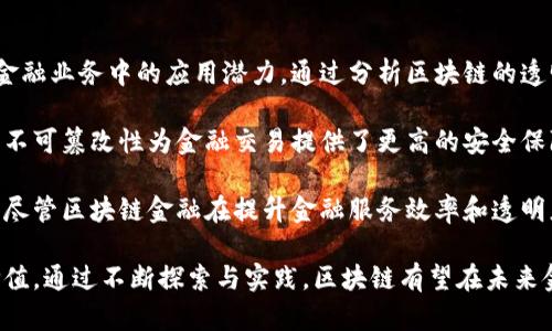 区块链技术作为一种颠覆性的创新，正逐渐改变传统金融体系的运作方式。本文旨在探讨区块链金融的发展背景、核心原理及其在各类金融业务中的应用潜力。通过分析区块链的透明性、安全性以及去中心化的特性，本文揭示了其对金融服务的深远影响。

首先，区块链技术的去中心化特性使得金融交易可以在没有中介的情况下进行，从而降低了交易成本并提高了交易效率。其次，区块链的不可篡改性为金融交易提供了更高的安全保障，增强了用户对金融产品的信任。此外，区块链的智能合约功能为金融衍生品、贷款、保险等领域带来了新的解决方案，推动了服务创新。

其次，本文还探讨了区块链技术在支付结算、数字资产管理及供应链金融等方面的具体应用案例，以此展示其实际操作中的优势与挑战。尽管区块链金融在提升金融服务效率和透明度方面展现了巨大潜力，但仍面临法律监管、技术标准化及行业认知等问题，这些因素在一定程度上制约了其广泛应用。

最后，本文总结指出，区块链金融的未来发展需要行业内外的共同努力，推动技术进步与监管政策的协调，以实现其在金融领域的最大价值。通过不断探索与实践，区块链有望在未来金融生态中占据不可或缺的位置。